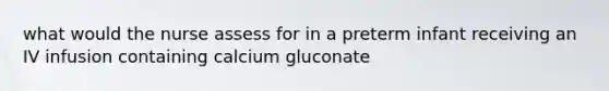 what would the nurse assess for in a preterm infant receiving an IV infusion containing calcium gluconate