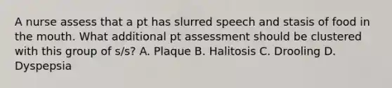 A nurse assess that a pt has slurred speech and stasis of food in the mouth. What additional pt assessment should be clustered with this group of s/s? A. Plaque B. Halitosis C. Drooling D. Dyspepsia