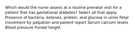 Which would the nurse assess at a routine prenatal visit for a patient that has gestational diabetes? Select all that apply. Presence of bacteria, ketones, protein, and glucose in urine Fetal movement by palpation and patient report Serum calcium levels Blood pressure Fundal height