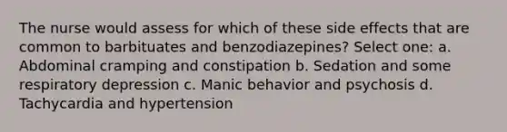 The nurse would assess for which of these side effects that are common to barbituates and benzodiazepines? Select one: a. Abdominal cramping and constipation b. Sedation and some respiratory depression c. Manic behavior and psychosis d. Tachycardia and hypertension