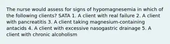 The nurse would assess for signs of hypomagnesemia in which of the following clients? SATA 1. A client with real failure 2. A client with pancreatitis 3. A client taking magnesium-containing antacids 4. A client with excessive nasogastric drainage 5. A client with chronic alcoholism