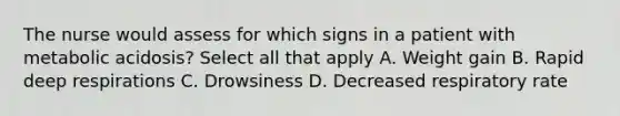 The nurse would assess for which signs in a patient with metabolic acidosis? Select all that apply A. Weight gain B. Rapid deep respirations C. Drowsiness D. Decreased respiratory rate