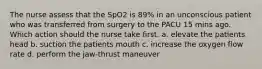 The nurse assess that the SpO2 is 89% in an unconscious patient who was transferred from surgery to the PACU 15 mins ago. Which action should the nurse take first. a. elevate the patients head b. suction the patients mouth c. increase the oxygen flow rate d. perform the jaw-thrust maneuver