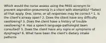 Which would the nurse assess using the PASS acronym to prevent aspiration pneumonia in a client with stomatitis? *Select all that apply. One, some, or all responses may be correct.* 1. Is the client's airway open? 2. Does the client have any difficulty swallowing? 3. Does the client have a history of trouble swallowing? 4. Has a speech language-pathologist been consulted? 5. Does the client have any signs or symptoms of dysphagia? 6. What have been the client's dietary intake patterns