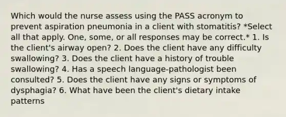 Which would the nurse assess using the PASS acronym to prevent aspiration pneumonia in a client with stomatitis? *Select all that apply. One, some, or all responses may be correct.* 1. Is the client's airway open? 2. Does the client have any difficulty swallowing? 3. Does the client have a history of trouble swallowing? 4. Has a speech language-pathologist been consulted? 5. Does the client have any signs or symptoms of dysphagia? 6. What have been the client's dietary intake patterns