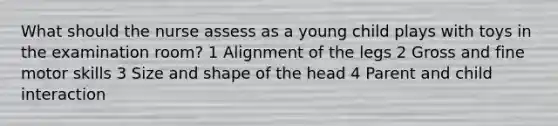 What should the nurse assess as a young child plays with toys in the examination room? 1 Alignment of the legs 2 Gross and fine motor skills 3 Size and shape of the head 4 Parent and child interaction