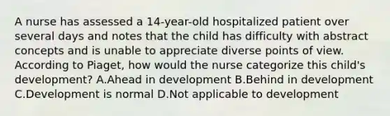 A nurse has assessed a 14-year-old hospitalized patient over several days and notes that the child has difficulty with abstract concepts and is unable to appreciate diverse points of view. According to Piaget, how would the nurse categorize this child's development? A.Ahead in development B.Behind in development C.Development is normal D.Not applicable to development