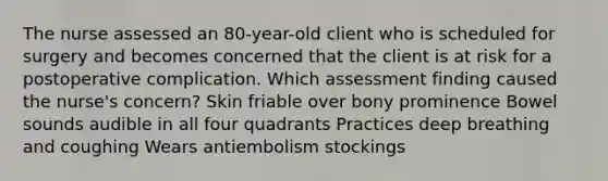 The nurse assessed an​ 80-year-old client who is scheduled for surgery and becomes concerned that the client is at risk for a postoperative complication. Which assessment finding caused the​ nurse's concern? Skin friable over bony prominence Bowel sounds audible in all four quadrants Practices deep breathing and coughing Wears antiembolism stockings