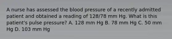 A nurse has assessed the blood pressure of a recently admitted patient and obtained a reading of 128/78 mm Hg. What is this patient's pulse pressure? A. 128 mm Hg B. 78 mm Hg C. 50 mm Hg D. 103 mm Hg