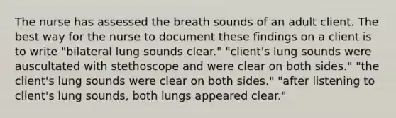 The nurse has assessed the breath sounds of an adult client. The best way for the nurse to document these findings on a client is to write "bilateral lung sounds clear." "client's lung sounds were auscultated with stethoscope and were clear on both sides." "the client's lung sounds were clear on both sides." "after listening to client's lung sounds, both lungs appeared clear."