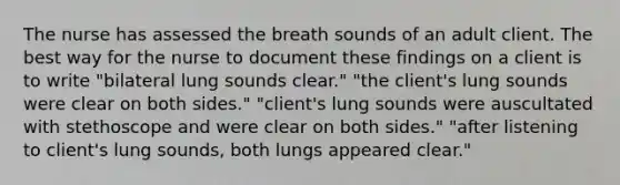 The nurse has assessed the breath sounds of an adult client. The best way for the nurse to document these findings on a client is to write "bilateral lung sounds clear." "the client's lung sounds were clear on both sides." "client's lung sounds were auscultated with stethoscope and were clear on both sides." "after listening to client's lung sounds, both lungs appeared clear."