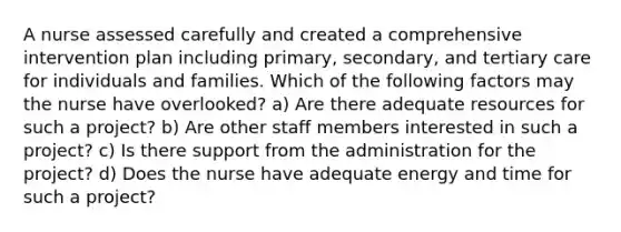 A nurse assessed carefully and created a comprehensive intervention plan including primary, secondary, and tertiary care for individuals and families. Which of the following factors may the nurse have overlooked? a) Are there adequate resources for such a project? b) Are other staff members interested in such a project? c) Is there support from the administration for the project? d) Does the nurse have adequate energy and time for such a project?