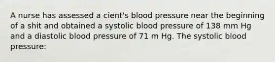 A nurse has assessed a cient's blood pressure near the beginning of a shit and obtained a systolic blood pressure of 138 mm Hg and a diastolic blood pressure of 71 m Hg. The systolic blood pressure: