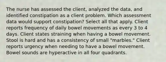 The nurse has assessed the client, analyzed the data, and identified constipation as a client problem. Which assessment data would support constipation? Select all that apply. Client reports frequency of daily bowel movements as every 3 to 4 days. Client states straining when having a bowel movement. Stool is hard and has a consistency of small "marbles." Client reports urgency when needing to have a bowel movement. Bowel sounds are hyperactive in all four quadrants.