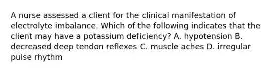 A nurse assessed a client for the clinical manifestation of electrolyte imbalance. Which of the following indicates that the client may have a potassium deficiency? A. hypotension B. decreased deep tendon reflexes C. muscle aches D. irregular pulse rhythm