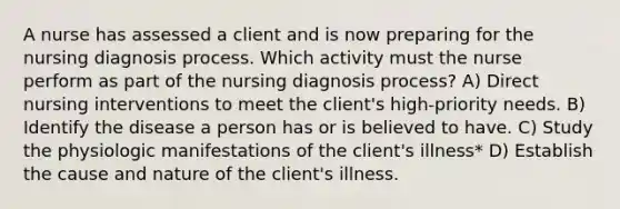 A nurse has assessed a client and is now preparing for the nursing diagnosis process. Which activity must the nurse perform as part of the nursing diagnosis process? A) Direct nursing interventions to meet the client's high-priority needs. B) Identify the disease a person has or is believed to have. C) Study the physiologic manifestations of the client's illness* D) Establish the cause and nature of the client's illness.