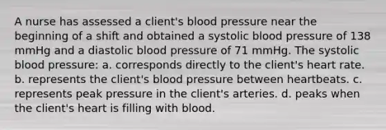 A nurse has assessed a client's blood pressure near the beginning of a shift and obtained a systolic blood pressure of 138 mmHg and a diastolic blood pressure of 71 mmHg. The systolic blood pressure: a. corresponds directly to the client's heart rate. b. represents the client's blood pressure between heartbeats. c. represents peak pressure in the client's arteries. d. peaks when the client's heart is filling with blood.