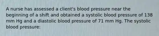 A nurse has assessed a client's blood pressure near the beginning of a shift and obtained a systolic blood pressure of 138 mm Hg and a diastolic blood pressure of 71 mm Hg. The systolic blood pressure: