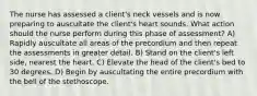 The nurse has assessed a client's neck vessels and is now preparing to auscultate the client's heart sounds. What action should the nurse perform during this phase of assessment? A) Rapidly auscultate all areas of the precordium and then repeat the assessments in greater detail. B) Stand on the client's left side, nearest the heart. C) Elevate the head of the client's bed to 30 degrees. D) Begin by auscultating the entire precordium with the bell of the stethoscope.