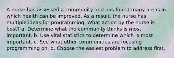 A nurse has assessed a community and has found many areas in which health can be improved. As a result, the nurse has multiple ideas for programming. What action by the nurse is best? a. Determine what the community thinks is most important. b. Use vital statistics to determine which is most important. c. See what other communities are focusing programming on. d. Choose the easiest problem to address first.