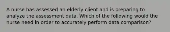 A nurse has assessed an elderly client and is preparing to analyze the assessment data. Which of the following would the nurse need in order to accurately perform data comparison?