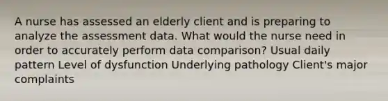 A nurse has assessed an elderly client and is preparing to analyze the assessment data. What would the nurse need in order to accurately perform data comparison? Usual daily pattern Level of dysfunction Underlying pathology Client's major complaints