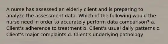 A nurse has assessed an elderly client and is preparing to analyze the assessment data. Which of the following would the nurse need in order to accurately perform data comparison? a. Client's adherence to treatment b. Client's usual daily patterns c. Client's major complaints d. Client's underlying pathology