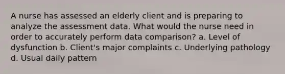 A nurse has assessed an elderly client and is preparing to analyze the assessment data. What would the nurse need in order to accurately perform data comparison? a. Level of dysfunction b. Client's major complaints c. Underlying pathology d. Usual daily pattern