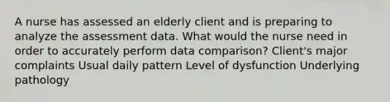 A nurse has assessed an elderly client and is preparing to analyze the assessment data. What would the nurse need in order to accurately perform data comparison? Client's major complaints Usual daily pattern Level of dysfunction Underlying pathology