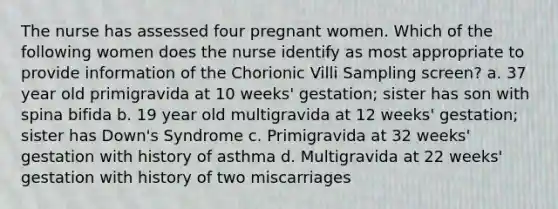 The nurse has assessed four pregnant women. Which of the following women does the nurse identify as most appropriate to provide information of the Chorionic Villi Sampling screen? a. 37 year old primigravida at 10 weeks' gestation; sister has son with spina bifida b. 19 year old multigravida at 12 weeks' gestation; sister has Down's Syndrome c. Primigravida at 32 weeks' gestation with history of asthma d. Multigravida at 22 weeks' gestation with history of two miscarriages