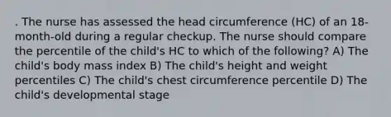 . The nurse has assessed the head circumference (HC) of an 18-month-old during a regular checkup. The nurse should compare the percentile of the child's HC to which of the following? A) The child's body mass index B) The child's height and weight percentiles C) The child's chest circumference percentile D) The child's developmental stage