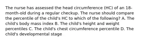 The nurse has assessed the head circumference (HC) of an 18-month-old during a regular checkup. The nurse should compare the percentile of the child's HC to which of the following? A. The child's body mass index B. The child's height and weight percentiles C. The child's chest circumference percentile D. The child's developmental stage