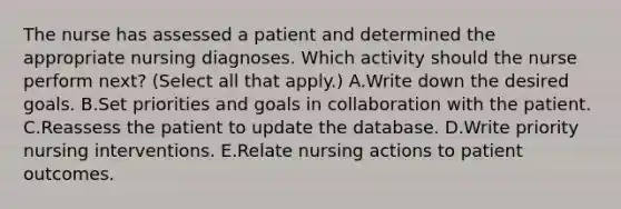 The nurse has assessed a patient and determined the appropriate nursing diagnoses. Which activity should the nurse perform next? (Select all that apply.) A.Write down the desired goals. B.Set priorities and goals in collaboration with the patient. C.Reassess the patient to update the database. D.Write priority nursing interventions. E.Relate nursing actions to patient outcomes.