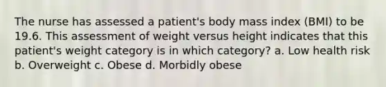 The nurse has assessed a patient's body mass index (BMI) to be 19.6. This assessment of weight versus height indicates that this patient's weight category is in which category? a. Low health risk b. Overweight c. Obese d. Morbidly obese