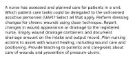 A nurse has assessed and planned care for patients in a unit. Which patient care tasks could be delegated to the unlicensed assistive personnel (UAP)? Select all that apply. Perform dressing changes for chronic wounds using clean technique. Report changes in wound appearance or drainage to the registered nurse. Empty wound drainage containers and document drainage amount on the intake and output record. Plan nursing actions to assist with wound healing, including wound care and positioning. Provide teaching to patients and caregivers about care of wounds and prevention of pressure ulcers.