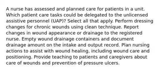 A nurse has assessed and planned care for patients in a unit. Which patient care tasks could be delegated to the unlicensed assistive personnel (UAP)? Select all that apply. Perform dressing changes for chronic wounds using clean technique. Report changes in wound appearance or drainage to the registered nurse. Empty wound drainage containers and document drainage amount on the intake and output record. Plan nursing actions to assist with wound healing, including wound care and positioning. Provide teaching to patients and caregivers about care of wounds and prevention of pressure ulcers.