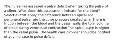 The nurse has assessed a pulse deficit when taking the pulse of a client. What does this assessment indicate for the client? Select all that apply. the difference between apical and peripheral pulse rate the pulse pressure created when there is friction between the blood and the vessel walls the total volume of blood during ventricular contraction The apical pulse is higher than the radial pulse. The health care provider should be notified of any increase in pulse deficit.