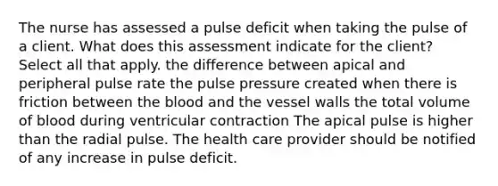 The nurse has assessed a pulse deficit when taking the pulse of a client. What does this assessment indicate for the client? Select all that apply. the difference between apical and peripheral pulse rate the pulse pressure created when there is friction between the blood and the vessel walls the total volume of blood during ventricular contraction The apical pulse is higher than the radial pulse. The health care provider should be notified of any increase in pulse deficit.