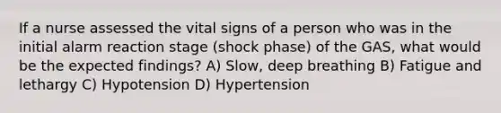 If a nurse assessed the vital signs of a person who was in the initial alarm reaction stage (shock phase) of the GAS, what would be the expected findings? A) Slow, deep breathing B) Fatigue and lethargy C) Hypotension D) Hypertension