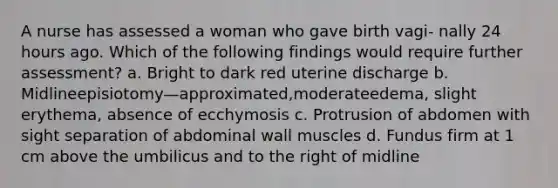 A nurse has assessed a woman who gave birth vagi- nally 24 hours ago. Which of the following findings would require further assessment? a. Bright to dark red uterine discharge b. Midlineepisiotomy—approximated,moderateedema, slight erythema, absence of ecchymosis c. Protrusion of abdomen with sight separation of abdominal wall muscles d. Fundus firm at 1 cm above the umbilicus and to the right of midline