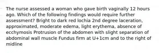 The nurse assessed a woman who gave birth vaginally 12 hours ago. Which of the following findings would require further assessment? Bright to dark red lochia 2nd degree laceration, approximated, moderate edema, light erythema, absence of ecchymosis Protrusion of the abdomen with slight separation of abdominal wall muscle Fundus firm at U+1cm and to the right of midline