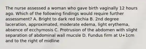 The nurse assessed a woman who gave birth vaginally 12 hours ago. Which of the following findings would require further assessment? A. Bright to dark red lochia B. 2nd degree laceration, approximated, moderate edema, light erythema, absence of ecchymosis C. Protrusion of the abdomen with slight separation of abdominal wall mucsle D. Fundus firm at U+1cm and to the right of midline