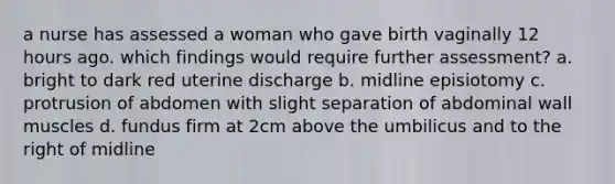 a nurse has assessed a woman who gave birth vaginally 12 hours ago. which findings would require further assessment? a. bright to dark red uterine discharge b. midline episiotomy c. protrusion of abdomen with slight separation of abdominal wall muscles d. fundus firm at 2cm above the umbilicus and to the right of midline