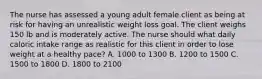 The nurse has assessed a young adult female client as being at risk for having an unrealistic weight loss goal. The client weighs 150 lb and is moderately active. The nurse should what daily caloric intake range as realistic for this client in order to lose weight at a healthy pace? A. 1000 to 1300 B. 1200 to 1500 C. 1500 to 1800 D. 1800 to 2100