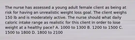 The nurse has assessed a young adult female client as being at risk for having an unrealistic weight loss goal. The client weighs 150 lb and is moderately active. The nurse should what daily caloric intake range as realistic for this client in order to lose weight at a healthy pace? A. 1000 to 1300 B. 1200 to 1500 C. 1500 to 1800 D. 1800 to 2100