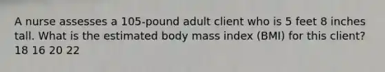 A nurse assesses a 105-pound adult client who is 5 feet 8 inches tall. What is the estimated body mass index (BMI) for this client? 18 16 20 22