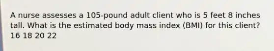 A nurse assesses a 105-pound adult client who is 5 feet 8 inches tall. What is the estimated body mass index (BMI) for this client? 16 18 20 22