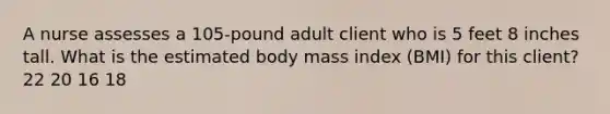 A nurse assesses a 105-pound adult client who is 5 feet 8 inches tall. What is the estimated body mass index (BMI) for this client? 22 20 16 18