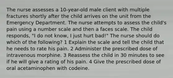 The nurse assesses a 10-year-old male client with multiple fractures shortly after the child arrives on the unit from the Emergency Department. The nurse attempts to assess the child's pain using a number scale and then a faces scale. The child responds, "I do not know, I just hurt bad!" The nurse should do which of the following? 1 Explain the scale and tell the child that he needs to rate his pain. 2 Administer the prescribed dose of intravenous morphine. 3 Reassess the child in 30 minutes to see if he will give a rating of his pain. 4 Give the prescribed dose of oral acetaminophen with codeine.