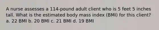 A nurse assesses a 114-pound adult client who is 5 feet 5 inches tall. What is the estimated body mass index (BMI) for this client? a. 22 BMI b. 20 BMI c. 21 BMI d. 19 BMI